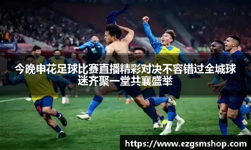 今晚申花足球比赛直播精彩对决不容错过全城球迷齐聚一堂共襄盛举